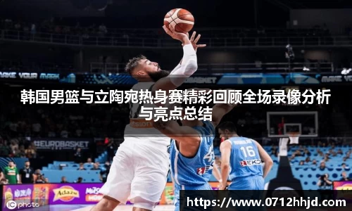 韩国男篮与立陶宛热身赛精彩回顾全场录像分析与亮点总结